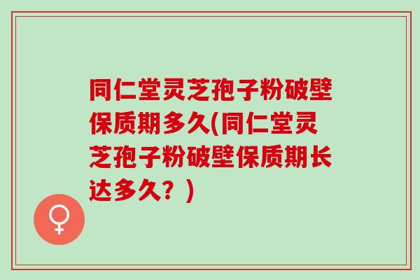 同仁堂灵芝孢子粉破壁保质期多久(同仁堂灵芝孢子粉破壁保质期长达多久？)