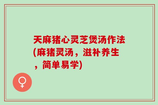 天麻猪心灵芝煲汤作法(麻猪灵汤，滋补养生，简单易学)