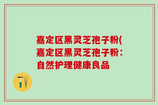 嘉定区黑灵芝孢子粉(嘉定区黑灵芝孢子粉：自然护理健康良品