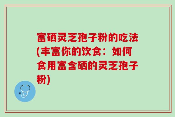 富硒灵芝孢子粉的吃法(丰富你的饮食:如何食用富含硒的灵芝孢子粉) 富硒灵芝孢子粉的吃法(丰富你的饮食:如何食用富含硒的灵芝孢子粉)