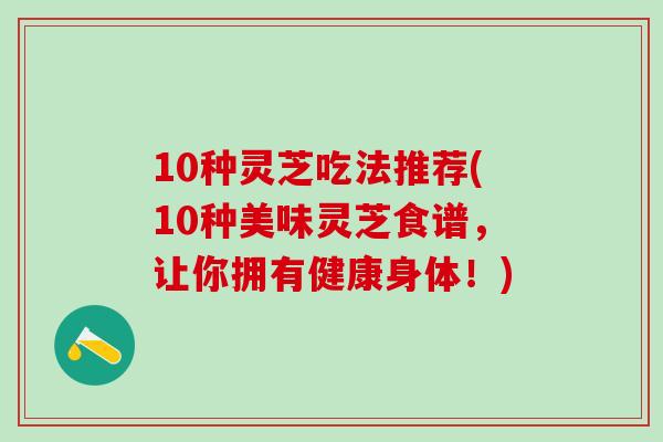 10种灵芝吃法推荐(10种美味灵芝食谱，让你拥有健康身体！)