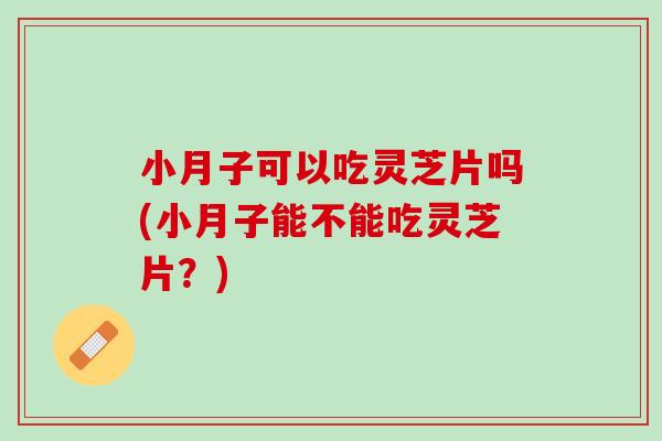 小月子可以吃灵芝片吗(小月子能不能吃灵芝片？)