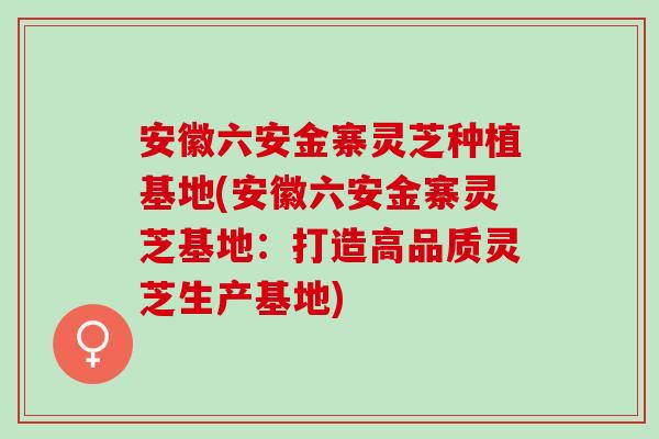 安徽六安金寨灵芝种植基地(安徽六安金寨灵芝基地：打造高品质灵芝生产基地)