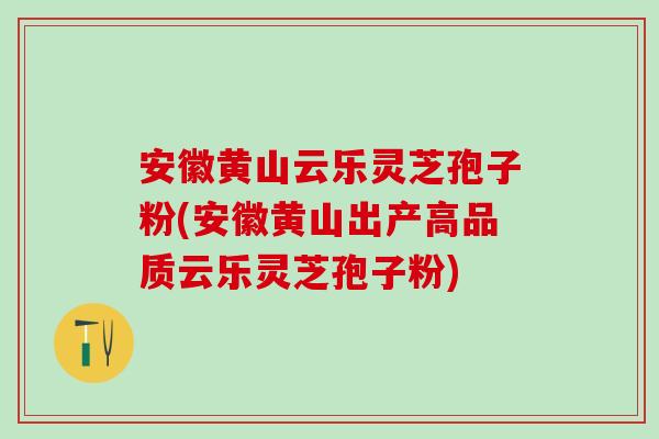 安徽黄山云乐灵芝孢子粉(安徽黄山出产高品质云乐灵芝孢子粉)