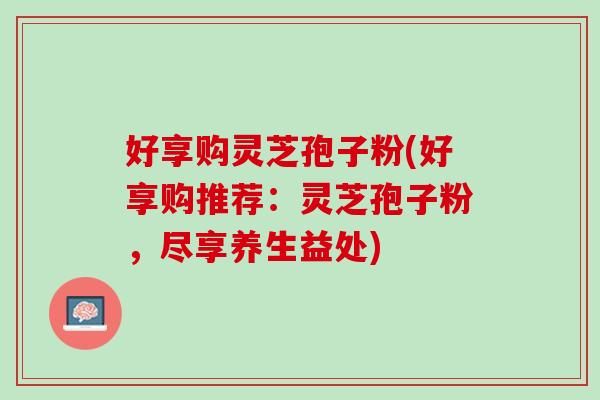 好享购灵芝孢子粉(好享购推荐:灵芝孢子粉,尽享养生益处) 好享购灵芝孢子粉(好享购推荐:灵芝孢子粉,尽享养生益处)