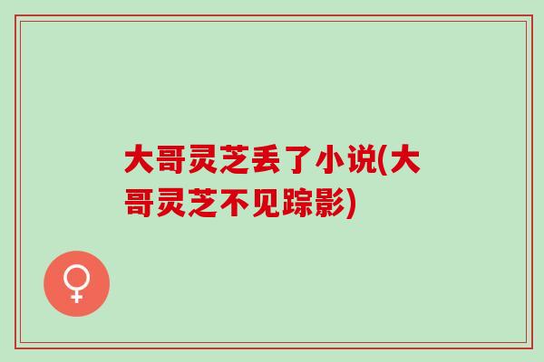 大哥灵芝丢了小说(大哥灵芝不见踪影)