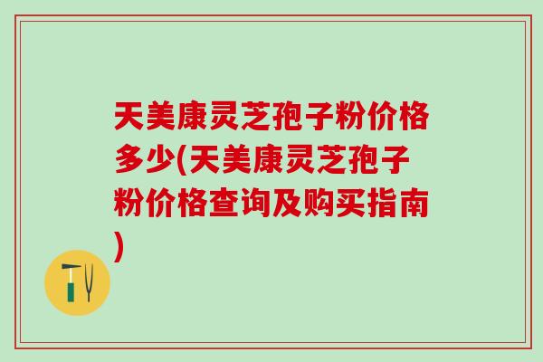 天美康灵芝孢子粉价格多少(天美康灵芝孢子粉价格查询及购买指南) 天美康灵芝孢子粉价格多少(天美康灵芝孢子粉价格查询及购买指南)