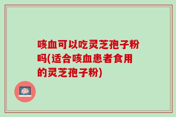 咳血可以吃灵芝孢子粉吗(适合咳血患者食用的灵芝孢子粉)