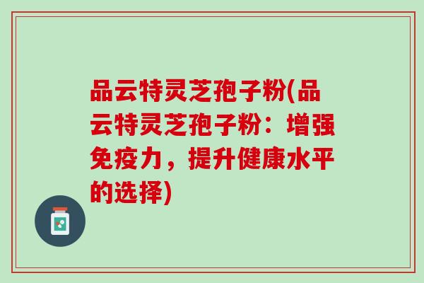品云特灵芝孢子粉(品云特灵芝孢子粉：增强免疫力，提升健康水平的选择)