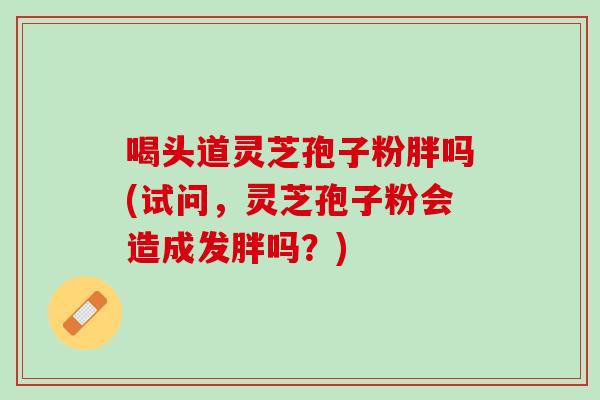 喝头道灵芝孢子粉胖吗(试问，灵芝孢子粉会造成发胖吗？)