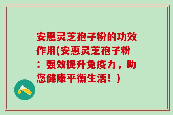 安惠灵芝孢子粉的功效作用(安惠灵芝孢子粉：强效提升免疫力，助您健康平衡生活！)