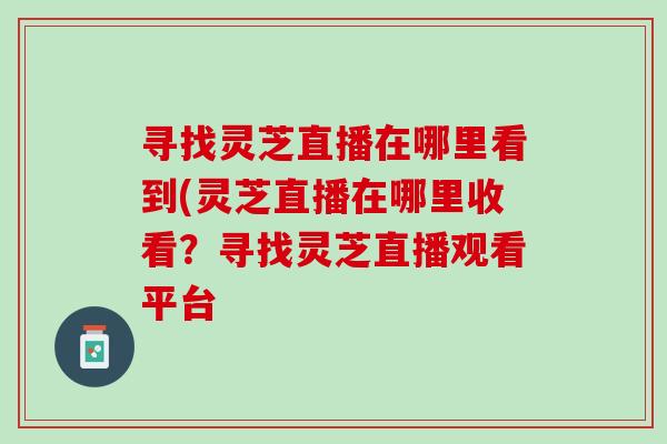 寻找灵芝直播在哪里看到(灵芝直播在哪里收看？寻找灵芝直播观看平台