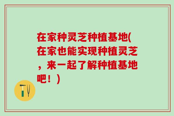 在家种灵芝种植基地(在家也能实现种植灵芝，来一起了解种植基地吧！)