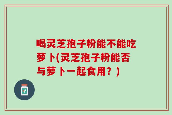 喝灵芝孢子粉能不能吃萝卜(灵芝孢子粉能否与萝卜一起食用?) 喝灵芝孢子粉能不能吃萝卜(灵芝孢子粉能否与萝卜一起食用?)