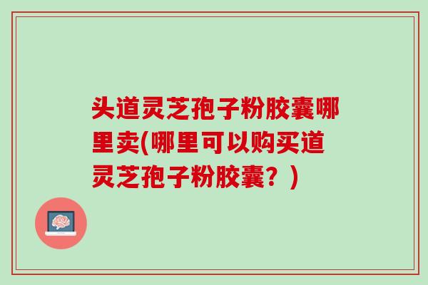 头道灵芝孢子粉胶囊哪里卖(哪里可以购买道灵芝孢子粉胶囊？)