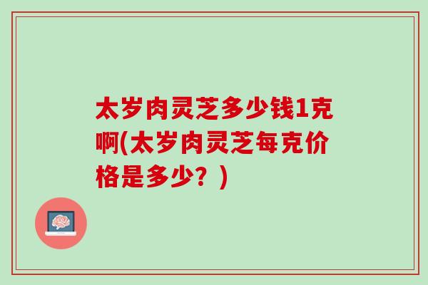 太岁肉灵芝多少钱1克啊(太岁肉灵芝每克价格是多少？)