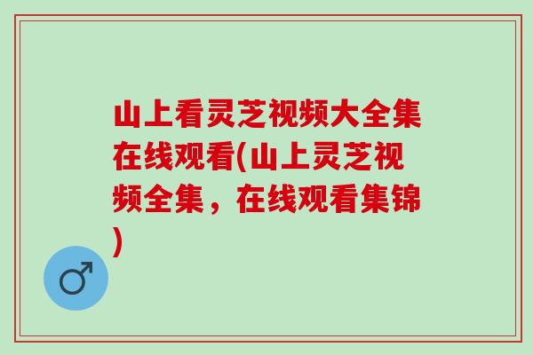 山上看灵芝视频大全集在线观看(山上灵芝视频全集，在线观看集锦)