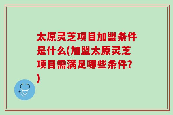 太原灵芝项目加盟条件是什么(加盟太原灵芝项目需满足哪些条件？)