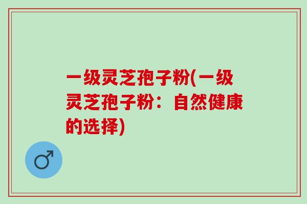 一级灵芝孢子粉(一级灵芝孢子粉：自然健康的选择)