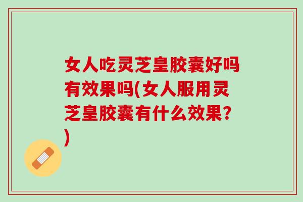 女人吃灵芝皇胶囊好吗有效果吗(女人服用灵芝皇胶囊有什么效果？)