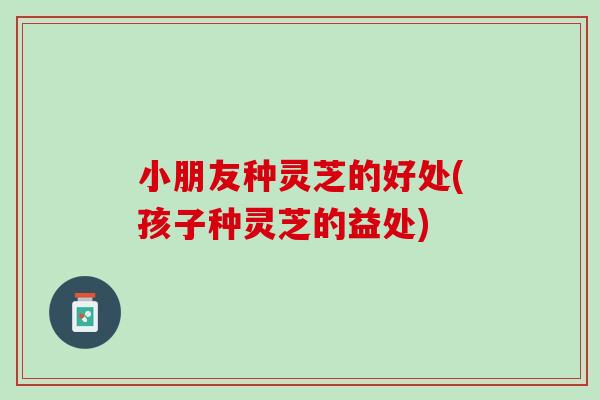小朋友种灵芝的好处(孩子种灵芝的益处)