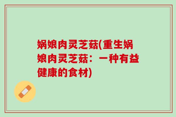 娲娘肉灵芝菇(重生娲娘肉灵芝菇:一种有益健康的食材) 娲娘肉灵芝菇(重生娲娘肉灵芝菇:一种有益健康的食材)