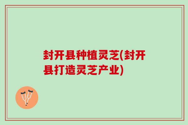 封开县种植灵芝(封开县打造灵芝产业)