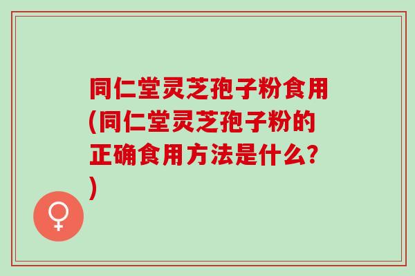 同仁堂灵芝孢子粉食用(同仁堂灵芝孢子粉的正确食用方法是什么？)