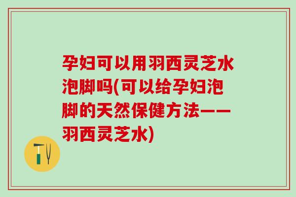 孕妇可以用羽西灵芝水泡脚吗(可以给孕妇泡脚的天然保健方法——羽西灵芝水)