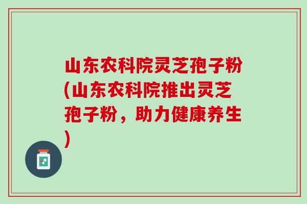 山东农科院灵芝孢子粉(山东农科院推出灵芝孢子粉，助力健康养生)
