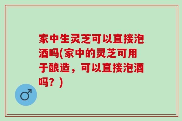 家中生灵芝可以直接泡酒吗(家中的灵芝可用于酿造，可以直接泡酒吗？)