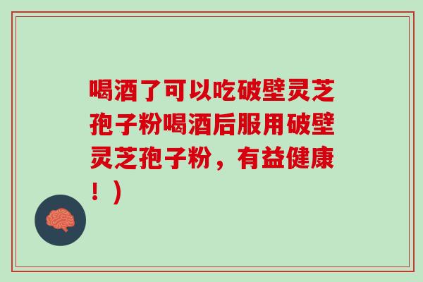 喝酒了可以吃破壁灵芝孢子粉喝酒后服用破壁灵芝孢子粉,有益健康!) 喝酒了可以吃破壁灵芝孢子粉喝酒后服用破壁灵芝孢子粉,有益健康!)