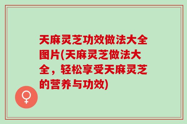 天麻灵芝功效做法大全图片(天麻灵芝做法大全，轻松享受天麻灵芝的营养与功效)