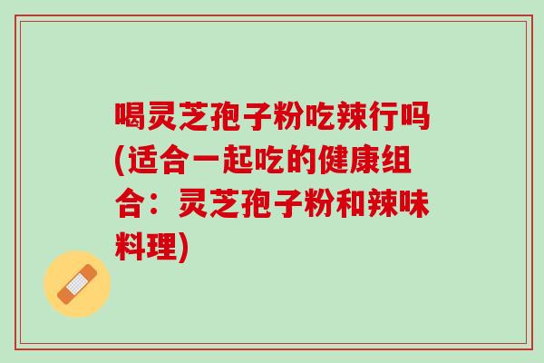 喝灵芝孢子粉吃辣行吗(适合一起吃的健康组合：灵芝孢子粉和辣味料理)