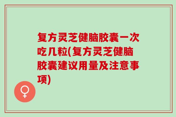 复方灵芝健脑胶囊一次吃几粒(复方灵芝健脑胶囊建议用量及注意事项)
