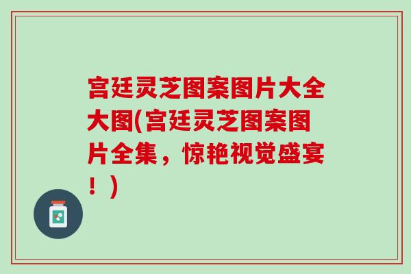 宫廷灵芝图案图片大全大图(宫廷灵芝图案图片全集，惊艳视觉盛宴！)