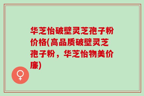华芝怡破壁灵芝孢子粉价格(高品质破壁灵芝孢子粉，华芝怡物美价廉)