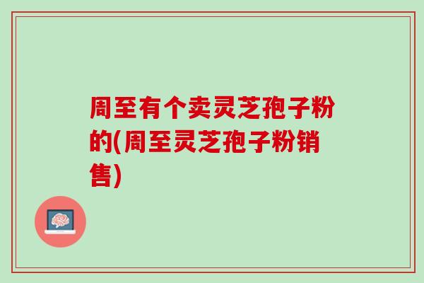 周至有个卖灵芝孢子粉的(周至灵芝孢子粉销售)