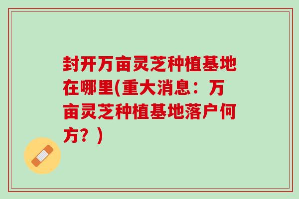 封开万亩灵芝种植基地在哪里(重大消息：万亩灵芝种植基地落户何方？)