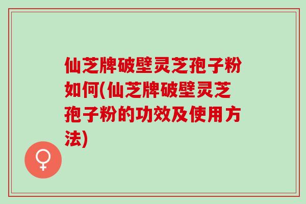 仙芝牌破壁灵芝孢子粉如何(仙芝牌破壁灵芝孢子粉的功效及使用方法)