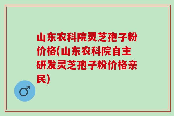 山东农科院灵芝孢子粉价格(山东农科院自主研发灵芝孢子粉价格亲民)