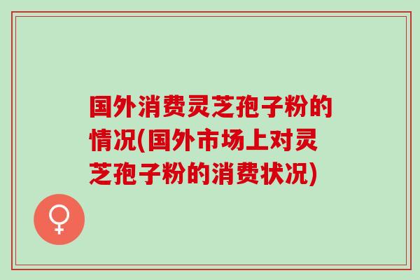 国外消费灵芝孢子粉的情况(国外市场上对灵芝孢子粉的消费状况)