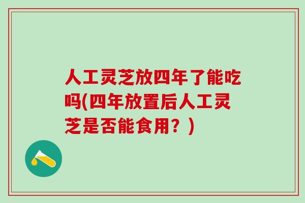 人工灵芝放四年了能吃吗(四年放置后人工灵芝是否能食用？)