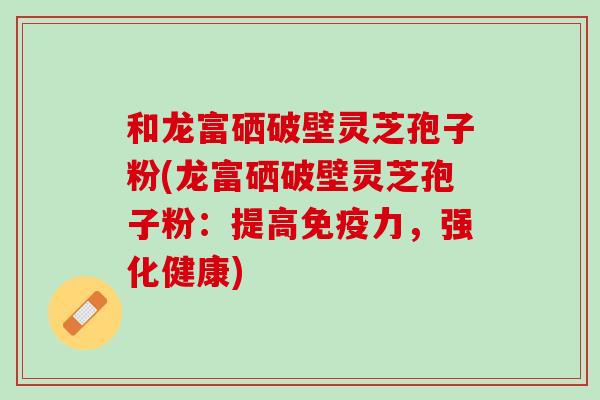 和龙富硒破壁灵芝孢子粉(龙富硒破壁灵芝孢子粉：提高免疫力，强化健康)