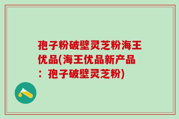 孢子粉破壁灵芝粉海王优品(海王优品新产品:孢子破壁灵芝粉) 孢子粉破壁灵芝粉海王优品(海王优品新产品:孢子破壁灵芝粉)