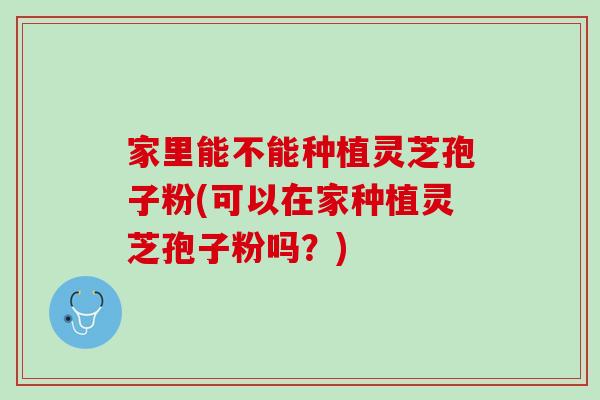 家里能不能种植灵芝孢子粉(可以在家种植灵芝孢子粉吗?) 家里能不能种植灵芝孢子粉(可以在家种植灵芝孢子粉吗?)