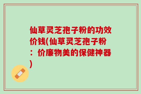 仙草灵芝孢子粉的功效价钱(仙草灵芝孢子粉：价廉物美的保健神器)