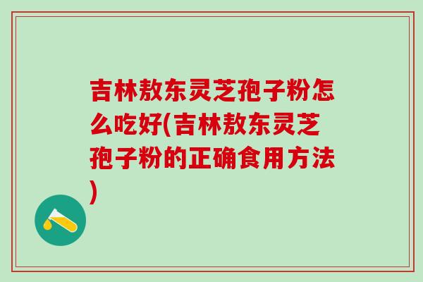 吉林敖东灵芝孢子粉怎么吃好(吉林敖东灵芝孢子粉的正确食用方法)