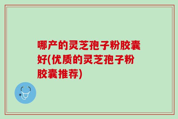 哪产的灵芝孢子粉胶囊好(优质的灵芝孢子粉胶囊推荐)