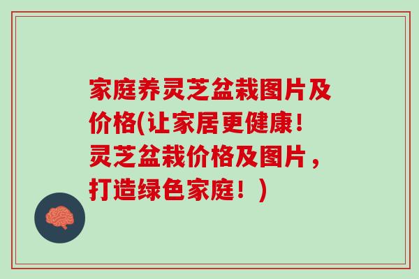 家庭养灵芝盆栽图片及价格(让家居更健康！灵芝盆栽价格及图片，打造绿色家庭！)